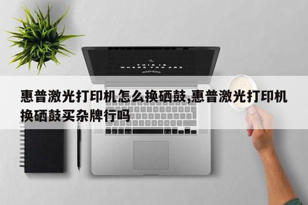 惠普激光打印机怎么换硒鼓,惠普激光打印机换硒鼓买杂牌行吗