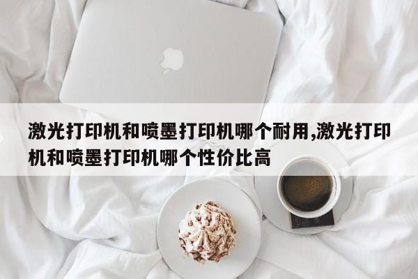 激光打印机和喷墨打印机哪个耐用,激光打印机和喷墨打印机哪个性价比高