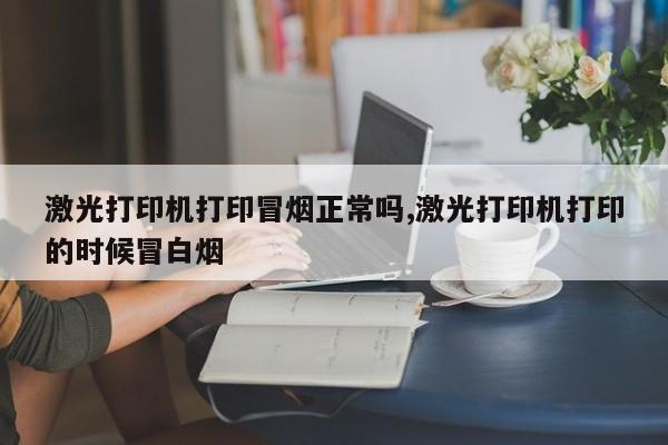 激光打印机打印冒烟正常吗,激光打印机打印的时候冒白烟