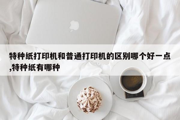 特种纸打印机和普通打印机的区别哪个好一点,特种纸有哪种