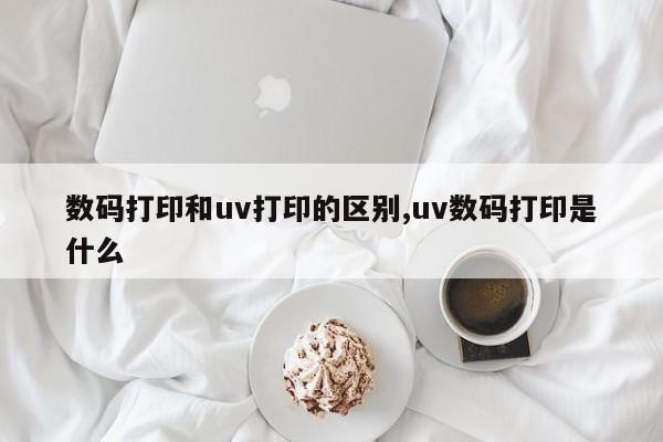 数码打印和uv打印的区别,uv数码打印是什么