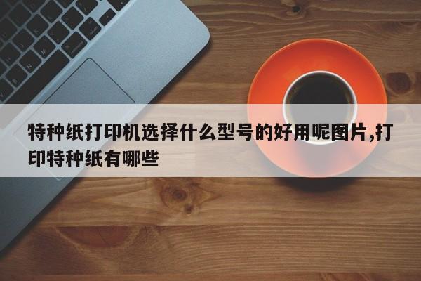 特种纸打印机选择什么型号的好用呢图片,打印特种纸有哪些